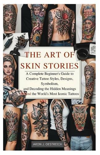 The Art of Skin Stories: A Complete Beginner's Guide to Creative Tattoo Styles, Designs, Symbolism, and Decoding the Hidden Meanings Behind the World's Most Iconic Tattoos