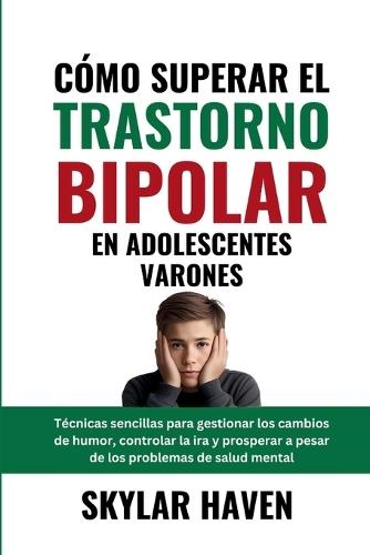 Cómo superar el trastorno bipolar en adolescentes varones: Técnicas sencillas para gestionar los cambios de humor, controlar la ira y prosperar a pesar de los problemas de salud mental