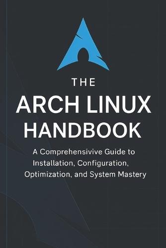 The Arch Linux Handbook: A Comprehensive Guide to Installation, Configuration, Optimization, and System Mastery