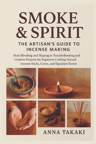 Smoke & Spirit: The Artisan's Guide to Incense Making: From Blending and Shaping to Troubleshooting and Creative Projects for Beginners Crafting Natural Incense Sticks, Cones, and Signature Scents