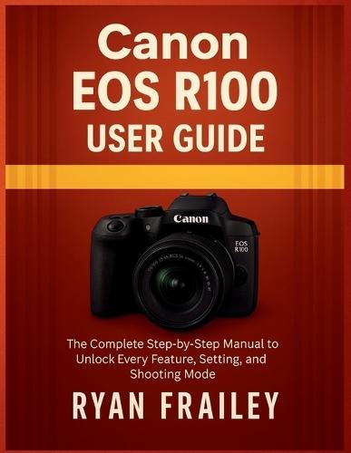 Canon EOS R100 User Guide: The Complete Step-by-Step Manual to Unlock Every Feature, Setting, and Shooting Mode