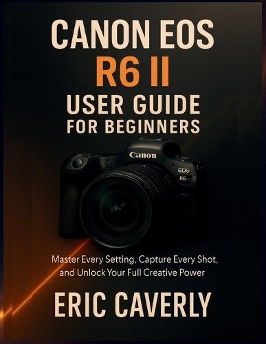 Canon EOS R6 II User Guide for Beginners: Master Every Setting, Capture Every Shot, and Unlock Your Full Creative Power