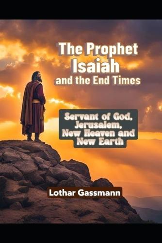 The Prophet Isaiah and the End Times: Servant of God, Jerusalem, new heaven and new earth