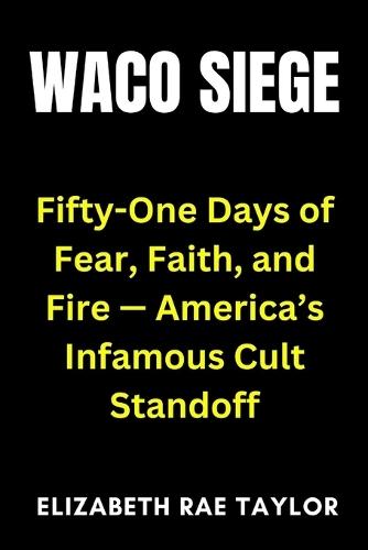 Waco Siege: Fifty-One Days of Fear, Faith, and Fire - America's Infamous Cult Standoff