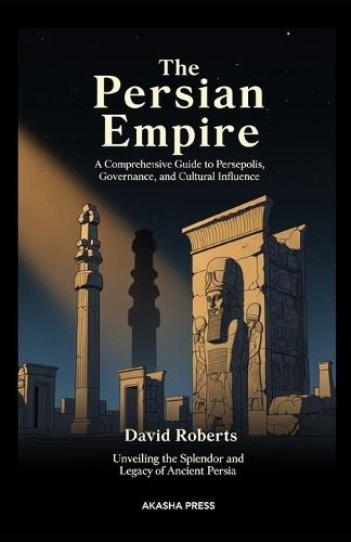 The Persian Empire: A Comprehensive Guide to Persepolis, Governance, and Cultural Influence: Unveiling the Splendor and Legacy of Ancient Persia