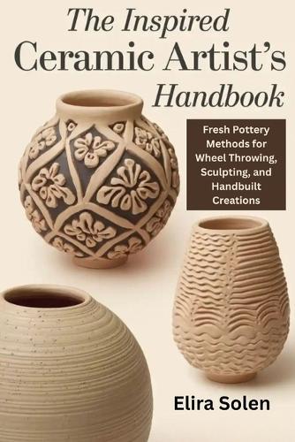 The Inspired Ceramic Artist's Handbook: Fresh Pottery Methods for Wheel Throwing, Sculpting, and Handbuilt Creations