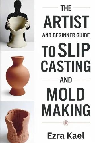 The Artist and Beginner Guide to Slip Casting and Mold Making: The Complete Step by Step Guide to Crafting Ceramic Molds Clay Forms and Plaster Casts at Home