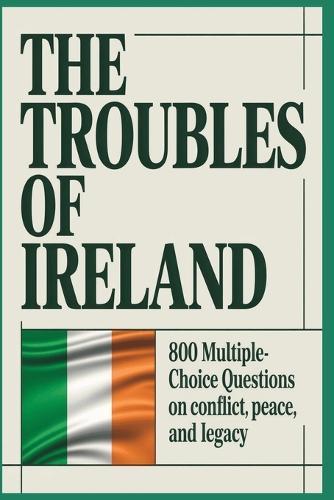 The Troubles of Ireland: 800 Multiple-Choice Questions on Conflict, Peace, and Legacy: From Civil Rights to the Good Friday Agreement, A Comprehensive Trivia Journey Through Ireland's Turbulent History