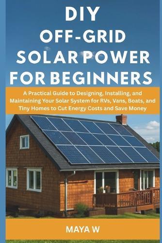DIY Off-Grid Solar Power for Beginners: A Practical Guide to Designing, Installing, and Maintaining Your Solar System for RVs, Vans, Boats, and Tiny Homes to Cut Energy Costs and Save Money