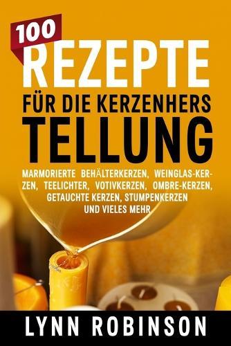100 Rezepte für die Kerzenherstellung: Marmorierte Behälterkerzen, Weinglas-Kerzen, Teelichter, Votivkerzen, Ombre-Kerzen, getauchte Kerzen, Stumpenkerzen und vieles mehr