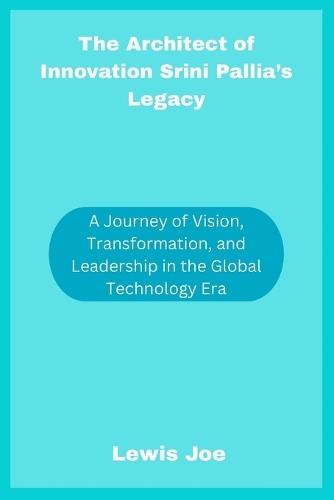 The Architect of Innovation Srini Pallia's Legacy: A Journey of Vision, Transformation, and Leadership in the Global Technology Era