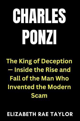 Charles Ponzi: The King of Deception - Inside the Rise and Fall of the Man Who Invented the Modern Scam