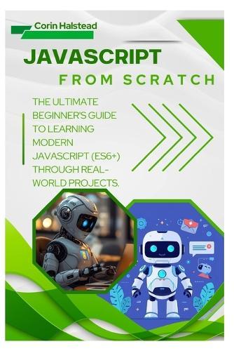 JavaScript from Scratch: The Ultimate Beginner's Guide to Learning Modern JavaScript (ES6+) Through Real-World Projects