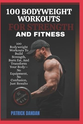 100 Bodyweight Workouts for Strength and Fitness: 100 Bodyweight Workouts To Build Strength, Burn Fat, And Transform Your Body-No Equipment, No Confusion, Just Results