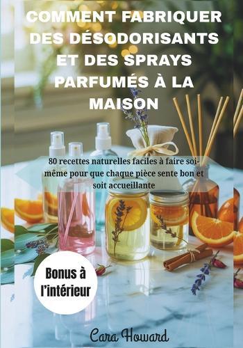 Comment Fabriquer Des Désodorisants Et Des Sprays Parfumés À La Maison: 80 recettes naturelles faciles à faire soi-même pour que chaque pièce sente bon et soit accueillante