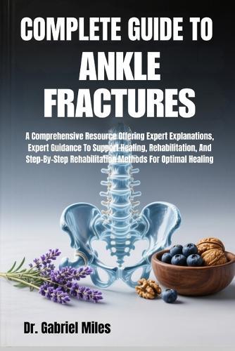 Complete Guide to Ankle Fractures: A Comprehensive Resource Offering Expert Explanations, Expert Guidance To Support Healing, Rehabilitation, And Step-By-Step Rehabilitation Methods For Optimal Healing