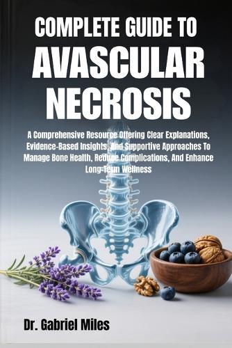 Complete Guide to Avascular Necrosis: A Comprehensive Resource Offering Clear Explanations, Evidence-Based Insights, And Supportive Approaches To Manage Bone Health, Reduce Complications, And Enhance Long-Term Wellness