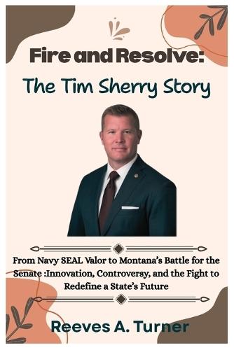 Fire and Resolve: The Tim Sheehy Story: From Navy SEAL Valor to Montana's Battle for the Senate: Innovation, Controversy, and the Fight to Redefine a State's Future