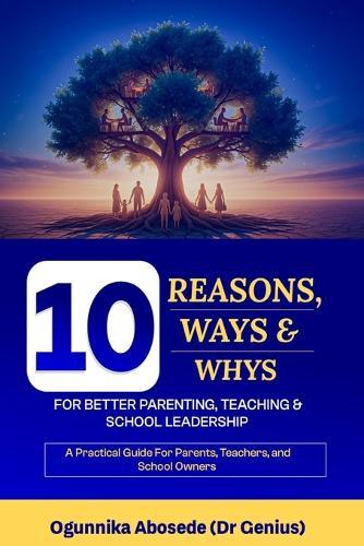 10 Reasons, Ways, and Whys for Better Parenting, Teaching and School Leadership: A practical guide for parents, teachers, and school owners