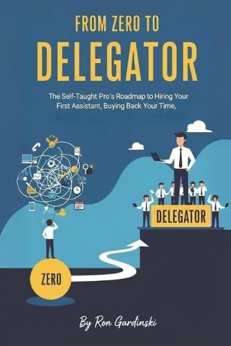 From Zero to Delegator: The Self-Taught Pro's Roadmap to Hiring Your First Assistant, Buying Back Your Time, and Breaking Through the Solopreneur Ceiling