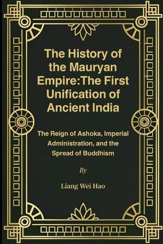 The History of the Mauryan Empire: The First Unification of Ancient India: The Reign of Ashoka, Imperial Administration, and the Spread of Buddhism