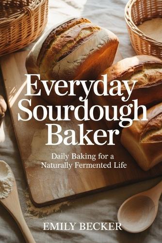 Everyday Sourdough Baker: Daily Baking For a Naturally Fermented Life