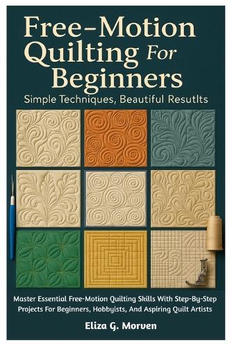 Free-Motion Quilting For Beginners: Simple Techniques, Beautiful Results: Master Essential Free-Motion Quilting Skills With Step-By-Step Projects For Beginners, Hobbyists, And Aspiring Quilt Artists