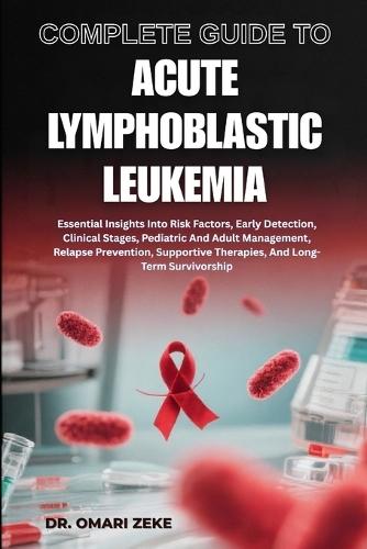 Complete Guide to Acute Lymphoblastic Leukemia: Essential Insights Into Risk Factors, Early Detection, Clinical Stages, Pediatric And Adult Management, Relapse Prevention, Supportive Therapies, And Long-Term Survivorship