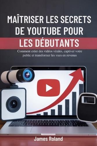 Maîtriser Les Secrets de Youtube Pour Les Débutants: Comment créer des vidéos virales, captiver votre public et transformer les vues en revenus