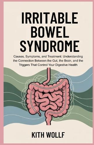 Irritable Bowel Syndrome: Causes, Symptoms, and Treatment: Understanding the Connection Between the Gut, the Brain, and the Triggers That Control Your Digestive Health