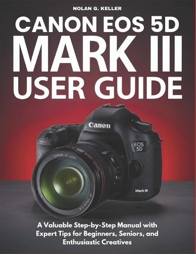 Canon EOS 5d Mark III User Guide: A Valuable Step-by-Step Manual with Expert Tips for Beginners, Seniors, and Enthusiastic Creatives