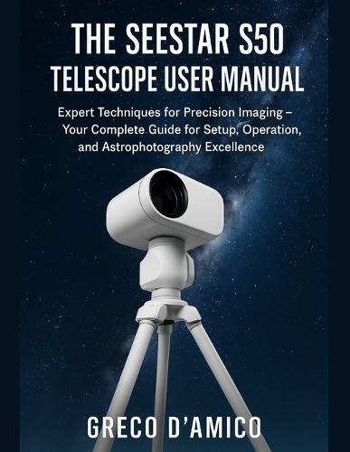 The Seestar S50 Telescope User Manual: Expert Techniques for Precision Imaging - Your Complete Guide for Setup, Operation, and Astrophotography Excellence.