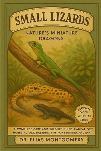 Small Lizards - Nature's Miniature Dragons: A Complete Care and Wildlife Guide: Habitat, Diet, Handling, and Breeding Tips for Beginner and Experienced Keepers