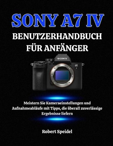 Sony A7 IV Benutzerhandbuch Für Anfänger: Meistern Sie Kameraeinstellungen und Aufnahmeabläufe mit Tipps, die überall zuverlässige Ergebnisse liefern