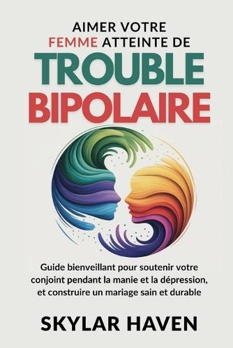 Aimer votre Femme atteinte de trouble bipolaire: Guide bienveillant pour soutenir votre conjoint pendant la manie et la dépression, et construire un mariage sain et durable