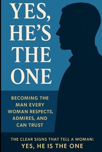 Yes, He is The One: Becoming the Man Every Woman Respects, Admires, and Can Trust - The Clear Signs That Tell a Woman: Yes, He Is the One