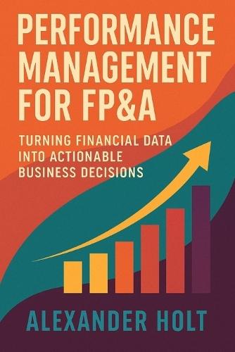 Performance Management for FP&A: Turning Financial Data into Actionable Business Decisions: Build high-impact dashboards, align finance with strategy, and drive decision-making excellence through data-driven FP&A frameworks.
