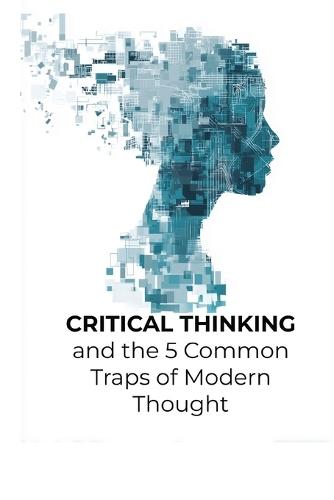Critical Thinking and the 5 Common Traps of Modern Thought: A Pocket Guide to Thinking Clearly in a Noisy World