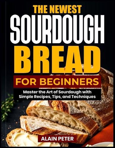 The Newest Sourdough Bread for Beginners: Master the Art of Sourdough with Simple Recipes, Tips, and Techniques