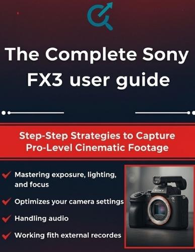 The Complete Sony FX3 User Guide: Step-by-Step Strategies to Capture Pro-Level Cinematic Footage