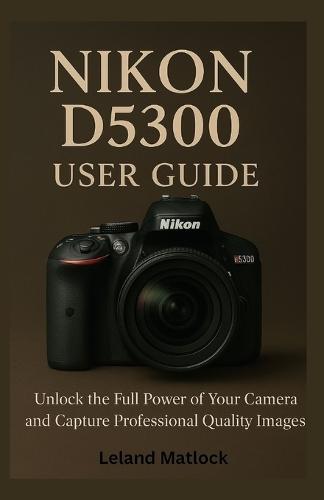 Nikon D5300 User Guide: Unlock the Full Power of Your Camera and Capture Professional-Quality Images