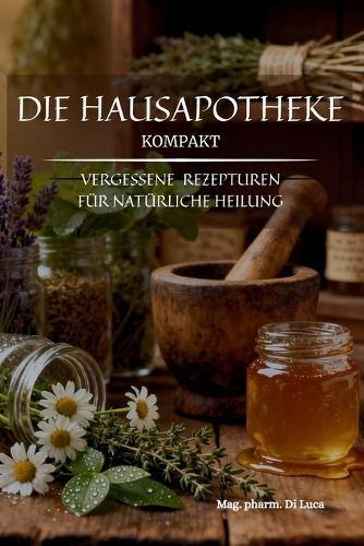 Die Hausapotheke kompakt - Vergessene Rezepturen für natürliche Heilung: Heilkräuter Buch: Eine kompakte Sammlung altbewährter Kräuterheilmittel, um vergessene Hausmittel und das verlorene Wissen der Hausapotheke zu beleben