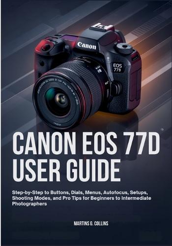 Canon EOS 77d User Guide: Step-by-Step to Buttons, Dials, Menus, Autofocus, Setups, Shooting Modes, and Pro Tips for Beginners to Intermediate Photographers