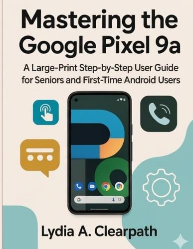 Mastering the Google Pixel 9a: A Large-Print Step-by-Step User Guide for Seniors and First-Time Android Users