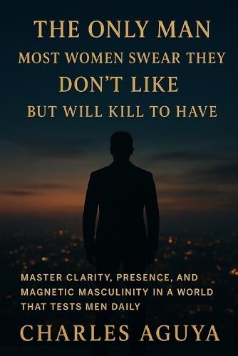 The Only Man Most Women Swear They Don't Like - But Will Kill to Have: Master Clarity, Presence, and Magnetic Masculinity in a World That Tests Men Daily