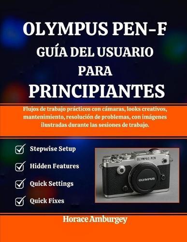 Olympus Pen-F Guía del Usuario Para Principiantes: Flujos de trabajo prácticos con cámaras, looks creativos, mantenimiento, resolución de problemas, con imágenes ilustradas durante las sesiones de trabajo.