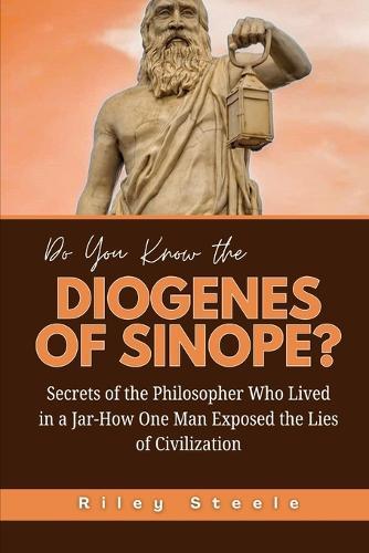 Do You Know the Diogenes of Sinope?: Secrets of the Philosopher Who Lived in a Jar-How One Man Exposed the Lies of Civilization