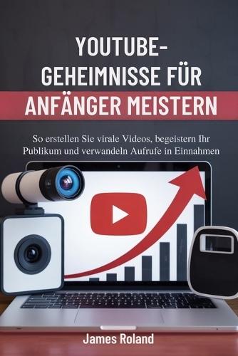 Youtube-Geheimnisse Für Anfänger Meistern: So erstellen Sie virale Videos, begeistern Ihr Publikum und verwandeln Aufrufe in Einnahmen