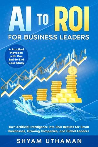 AI To ROI For Business Leaders: Turn Artificial Intelligence into Real Results for Small Businesses, Growing Companies, and Global Leaders
