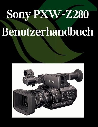 Sony PXW-Z280 Benutzerhandbuch: Ein Schritt-für-Schritt-Handbuch für Anfänger und Fortgeschrittene, das wichtige Kamerafunktionen, kreative Techniken, Tipps, Tricks und mühelose Videofähigkeiten
